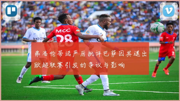 弗洛伦蒂诺严厉批评巴萨因其退出欧超联赛引发的争议与影响