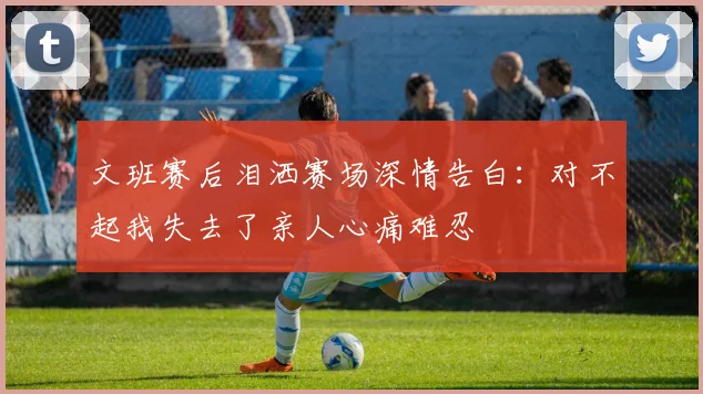 文班赛后泪洒赛场深情告白：对不起我失去了亲人心痛难忍