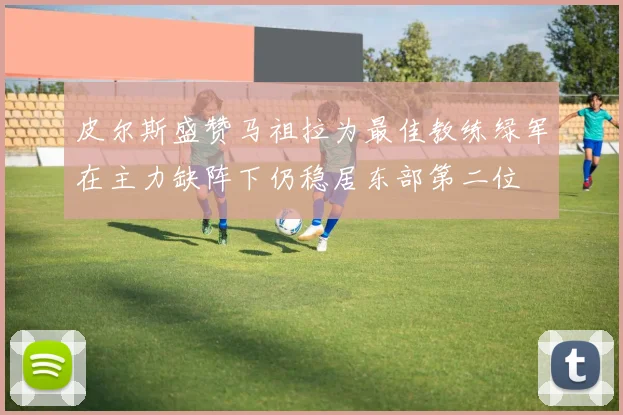 皮尔斯盛赞马祖拉为最佳教练绿军在主力缺阵下仍稳居东部第二位