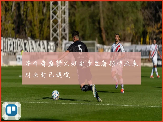 字母哥盛赞文班进步显著期待未来对决时已退役