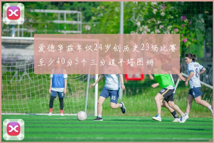 爱德华兹年仅24岁创历史23场比赛至少40分5个三分追平塔图姆