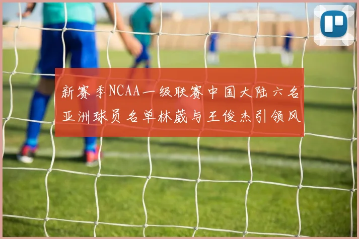 新赛季NCAA一级联赛中国大陆六名亚洲球员名单林葳与王俊杰引领风骚