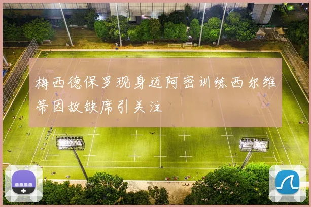 梅西德保罗现身迈阿密训练西尔维蒂因故缺席引关注