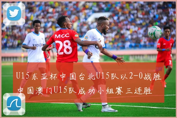 U15东亚杯中国台北U15队以2-0战胜中国澳门U15队成功小组赛三连胜