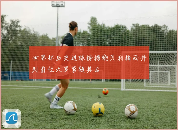 世界杯历史进球榜揭晓贝利梅西并列首位大罗紧随其后