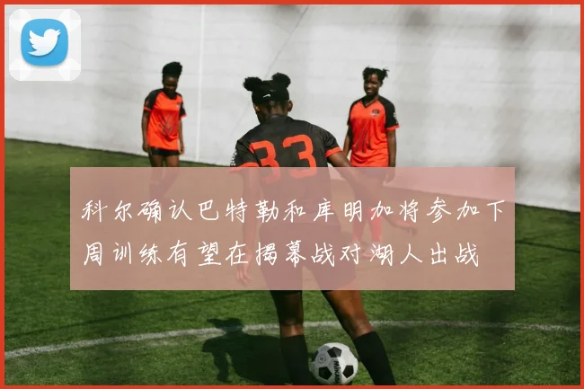 科尔确认巴特勒和库明加将参加下周训练有望在揭幕战对湖人出战