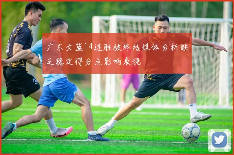 广东女篮14连胜被终结媒体分析缺乏稳定得分点影响表现