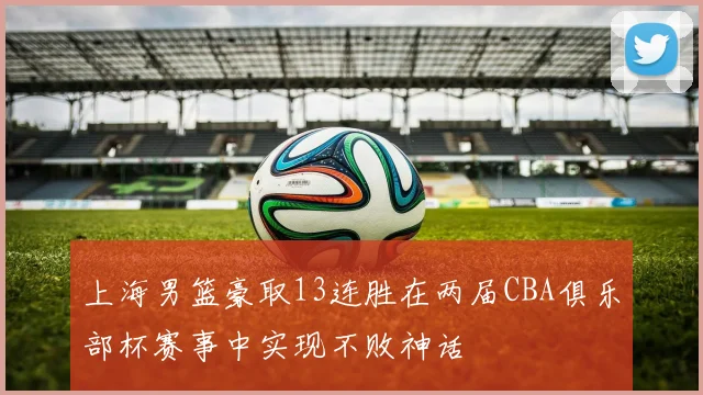 上海男篮豪取13连胜在两届CBA俱乐部杯赛事中实现不败神话