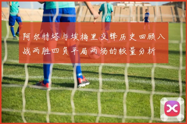 阿尔特塔与埃梅里交锋历史回顾八战两胜四负平局两场的较量分析