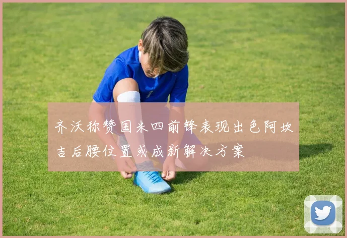 齐沃称赞国米四前锋表现出色阿坎吉后腰位置或成新解决方案