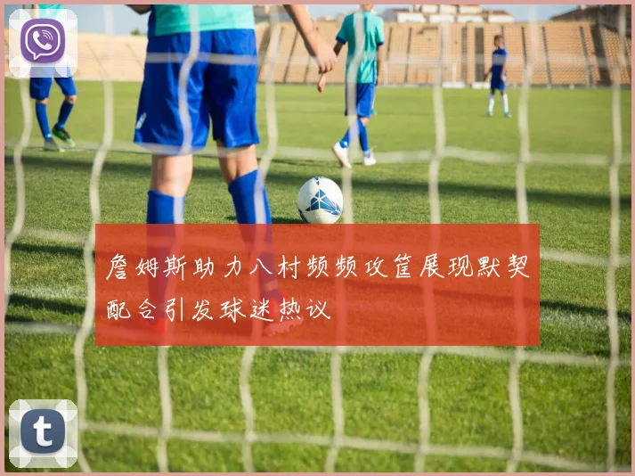 詹姆斯助力八村频频攻筐展现默契配合引发球迷热议